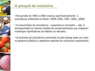 O porquê da iniciativa
• No período de 1992 a 2006 cresceu significativamente a
consciência ambiental no Brasil. (ISER 1992, 1997, 2001, 2006)
• O crescimento da consciência – espantoso e animador – não é
acompanhado na mesma medida de comportamentos que indiquem
mudanças significativas de hábitos ou atitudes.
• O aumento da consciência ambiental no país obriga cada vez mais
os gestores públicos a adotarem padrões de consumos sustentáveis.
 