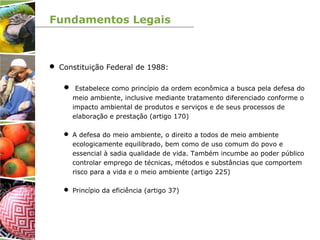 Fundamentos Legais
 Constituição Federal de 1988:
 Estabelece como princípio da ordem econômica a busca pela defesa do
meio ambiente, inclusive mediante tratamento diferenciado conforme o
impacto ambiental de produtos e serviços e de seus processos de
elaboração e prestação (artigo 170)
 A defesa do meio ambiente, o direito a todos de meio ambiente
ecologicamente equilibrado, bem como de uso comum do povo e
essencial à sadia qualidade de vida. Também incumbe ao poder público
controlar emprego de técnicas, métodos e substâncias que comportem
risco para a vida e o meio ambiente (artigo 225)
 Princípio da eficiência (artigo 37)
 