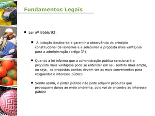 Fundamentos Legais
 Lei nº 8666/93:
 A licitação destina-se a garantir a observância do princípio
constitucional da isonomia e a selecionar a proposta mais vantajosa
para a administração (artigo 3º)
 Quando a lei informa que a administração pública selecionará a
proposta mais vantajosa pode se entender em seu sentido mais amplo,
ou seja, as propostas aceitas devem ser as mais convenientes para
resguardar o interesse público
 Sendo assim, o poder público não pode adquirir produtos que
provoquem danos ao meio ambiente, pois vai de encontro ao interesse
público
 