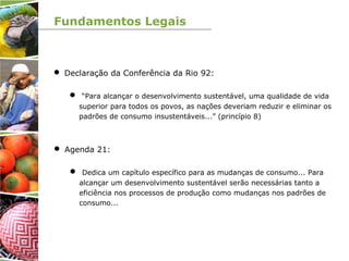 Fundamentos Legais
 Declaração da Conferência da Rio 92:
 “Para alcançar o desenvolvimento sustentável, uma qualidade de vida
superior para todos os povos, as nações deveriam reduzir e eliminar os
padrões de consumo insustentáveis...” (princípio 8)
 Agenda 21:
 Dedica um capítulo específico para as mudanças de consumo... Para
alcançar um desenvolvimento sustentável serão necessárias tanto a
eficiência nos processos de produção como mudanças nos padrões de
consumo...
 