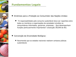 Fundamentos Legais
 Diretrizes para a Proteção ao Consumidor das Nações Unidas:
 “A responsabilidade pelo consumo sustentável deve ser repartida entre
todos os membros e organizações da sociedade incluídos os
consumidores informados, governos, empresas... Que desempenham
funções particularmente importantes” (resolução 39/248 de 85)
 Convenção da Diversidade Biológica:
 Recomenda que os estados nacionais realizem compras púbicas
sustentáveis
 