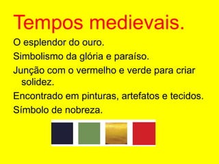 Tempos medievais.O esplendor do ouro.Simbolismo da glória e paraíso.Junção com o vermelho e verde para criar solidez.Encontrado em pinturas, artefatos e tecidos.Símbolo de nobreza.