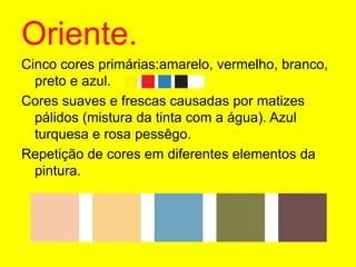 Oriente.Cinco cores primárias:amarelo, vermelho, branco, preto e azul.Cores suaves e frescas causadas por matizes pálidos (mistura da tinta com a água). Azul turquesa e rosa pessêgo.Repetição de cores em diferentes elementos da pintura.