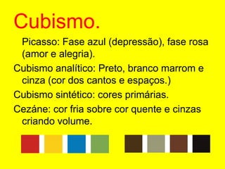 Cubismo.	Picasso: Fase azul (depressão), fase rosa (amor e alegria).Cubismo analítico: Preto, branco marrom e cinza (cor dos cantos e espaços.)Cubismo sintético: cores primárias.Cezáne: cor fria sobre cor quente e cinzas criando volume.