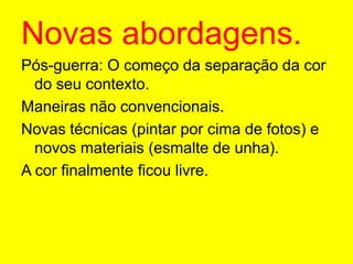 Novas abordagens.Pós-guerra: O começo da separação da cor do seu contexto.Maneiras não convencionais.Novas técnicas (pintar por cima de fotos) e novos materiais (esmalte de unha).A cor finalmente ficou livre.