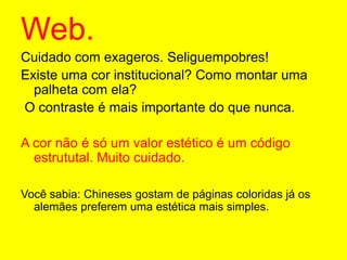 Web.Cuidado com exageros. Seliguempobres! Existe uma cor institucional? Como montar uma palheta com ela? O contraste é mais importante do que nunca.A cor não é só um valor estético é um código estrututal. Muito cuidado.Você sabia: Chineses gostam de páginas coloridas já os alemães preferem uma estética mais simples.