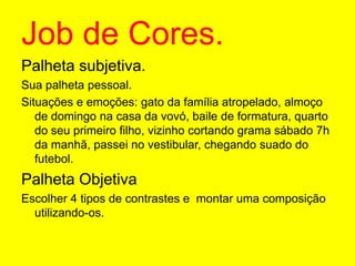 Job de Cores.Palheta subjetiva.Sua palheta pessoal.Situações e emoções: gato da família atropelado, almoço de domingo na casa da vovó, baile de formatura, quarto do seu primeiro filho, vizinho cortando grama sábado 7h da manhã, passei no vestibular, chegando suado do futebol.Palheta ObjetivaEscolher 4 tipos de contrastes e  montar uma composição utilizando-os. 
