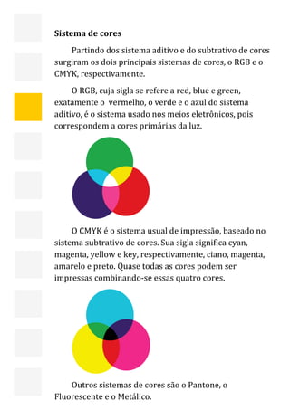  


    Sistema de cores 
        Partindo dos sistema aditivo e do subtrativo de cores 
    surgiram os dois principais sistemas de cores, o RGB e o 
    CMYK, respectivamente. 
         O RGB, cuja sigla se refere a red, blue e green, 
    exatamente o  vermelho, o verde e o azul do sistema 
    aditivo, é o sistema usado nos meios eletrônicos, pois 
    correspondem a cores primárias da luz. 




                               
         O CMYK é o sistema usual de impressão, baseado no 
    sistema subtrativo de cores. Sua sigla significa cyan, 
    magenta, yellow e key, respectivamente, ciano, magenta, 
    amarelo e preto. Quase todas as cores podem ser 
    impressas combinando‐se essas quatro cores. 




                               

 
        Outros sistemas de cores são o Pantone, o              10 
    Fluorescente e o Metálico. 
 