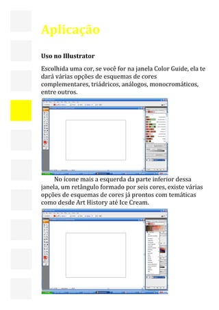  



    Aplicação  
     
    Uso no Illustrator 
    Escolhida uma cor, se você for na janela Color Guide, ela te 
    dará várias opções de esquemas de cores 
    complementares, triádricos, análogos, monocromáticos, 
    entre outros. 




                                                  
         No ícone mais a esquerda da parte inferior dessa 
    janela, um retângulo formado por seis cores, existe várias 
    opções de esquemas de cores já prontos com temáticas 
    como desde Art History até Ice Cream. 




                                                                  11 
     
 