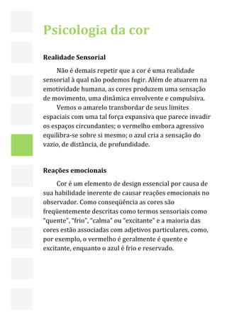  



    Psicologia da cor  
     
    Realidade Sensorial 
         Não é demais repetir que a cor é uma realidade 
    sensorial à qual não podemos fugir. Além de atuarem na 
    emotividade humana, as cores produzem uma sensação 
    de movimento, uma dinâmica envolvente e compulsiva. 
         Vemos o amarelo transbordar de seus limites 
    espaciais com uma tal força expansiva que parece invadir 
    os espaços circundantes; o vermelho embora agressivo 
    equilibra‐se sobre si mesmo; o azul cria a sensação do 
    vazio, de distância, de profundidade. 
         
    Reações emocionais 
         Cor é um elemento de design essencial por causa de 
    sua habilidade inerente de causar reações emocionais no 
    observador. Como conseqüência as cores são 
    freqüentemente descritas como termos sensoriais como 
    “quente”, “frio”, “calma” ou “excitante” e a maioria das 
    cores estão associadas com adjetivos particulares, como, 
    por exemplo, o vermelho é geralmente é quente e 
    excitante, enquanto o azul é frio e reservado.   



     
 

                                                                13 
 