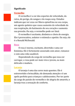  


    Significado 
    Vermelho 
         O vermelho é a cor dos esportes de velocidade, da 
    raiva, do perigo, do sangue e da roupa sexy. Estudos 
    indicam que ver essa cor libera epinefrina no seu corpo, 
    um agente químico que causa aumento da velocidade da 
    sua respiração, do batimento do seu coração e aumenta 
    sua pressão. Ou seja, o vermelho pode ser fatal. 
         O vermelho é excitante, dinâmico e cheio de energia. 
    Ele é provocativo, sedutor e estimula o apetite. Ou seja, ele 
    é o Ronald McDonald. 
    Rosa 
         O rosa é morno, excitante, divertido e uma cor 
    feminina. Ele é fortemente associado com amor, romance 
    e com uma vida saudável. 
         Dependendo da carga de vermelho que essa cor 
    carregar, o rosa pode ser mais vivo e jovem, ou mais 
    delicado e maduro. 
    Laranja 
         O laranja é uma das cores mais quentes. Ele é 
    extrovertido e brincalhão, ele demanda atenção e é um 
    apelo perfeito para crianças e adolescentes. Por ter parte 
    da carga de paixão do vermelho e de alegria do amarelo, o 
    laranja traz a sensação de conforto. 



     
                                                                 14 
 