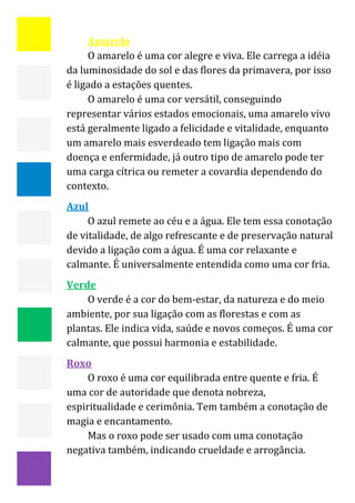  


         Amarelo 
         O amarelo é uma cor alegre e viva. Ele carrega a idéia 
    da luminosidade do sol e das flores da primavera, por isso 
    é ligado a estações quentes. 
         O amarelo é uma cor versátil, conseguindo 
    representar vários estados emocionais, uma amarelo vivo 
    está geralmente ligado a felicidade e vitalidade, enquanto 
    um amarelo mais esverdeado tem ligação mais com 
    doença e enfermidade, já outro tipo de amarelo pode ter 
    uma carga cítrica ou remeter a covardia dependendo do 
    contexto. 
    Azul 
         O azul remete ao céu e a água. Ele tem essa conotação 
    de vitalidade, de algo refrescante e de preservação natural 
    devido a ligação com a água. É uma cor relaxante e 
    calmante. É universalmente entendida como uma cor fria. 
    Verde 
        O verde é a cor do bem‐estar, da natureza e do meio 
    ambiente, por sua ligação com as florestas e com as 
    plantas. Ele indica vida, saúde e novos começos. É uma cor 
    calmante, que possui harmonia e estabilidade. 
    Roxo 
         O roxo é uma cor equilibrada entre quente e fria. É 
    uma cor de autoridade que denota nobreza, 
    espiritualidade e cerimônia. Tem também a conotação de 
    magia e encantamento. 
         Mas o roxo pode ser usado com uma conotação 
    negativa também, indicando crueldade e arrogância. 

                                                                15 
 