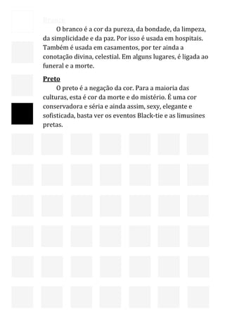  
    Branco 
         O branco é a cor da pureza, da bondade, da limpeza, 
    da simplicidade e da paz. Por isso é usada em hospitais. 
    Também é usada em casamentos, por ter ainda a 
    conotação divina, celestial. Em alguns lugares, é ligada ao 
    funeral e a morte. 
    Preto 
         O preto é a negação da cor. Para a maioria das 
    culturas, esta é cor da morte e do mistério. É uma cor 
    conservadora e séria e ainda assim, sexy, elegante e 
    sofisticada, basta ver os eventos Black‐tie e as limusines 
    pretas. 
     




                                                                   16 
 