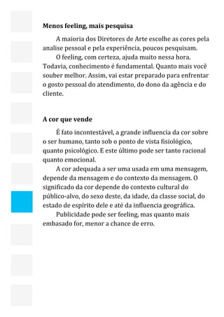  


    Menos feeling, mais pesquisa 
         A maioria dos Diretores de Arte escolhe as cores pela 
    analise pessoal e pela experiência, poucos pesquisam. 
         O feeling, com certeza, ajuda muito nessa hora. 
    Todavia, conhecimento é fundamental. Quanto mais você 
    souber melhor. Assim, vai estar preparado para enfrentar 
    o gosto pessoal do atendimento, do dono da agência e do 
    cliente. 
         
    A cor que vende 
         É fato incontestável, a grande influencia da cor sobre 
    o ser humano, tanto sob o ponto de vista fisiológico, 
    quanto psicológico. E este último pode ser tanto racional 
    quanto emocional. 
         A cor adequada a ser uma usada em uma mensagem, 
    depende da mensagem e do contexto da mensagem. O 
    significado da cor depende do contexto cultural do 
    público‐alvo, do sexo deste, da idade, da classe social, do 
    estado de espírito dele e até da influencia geográfica. 
         Publicidade pode ser feeling, mas quanto mais 
    embasado for, menor a chance de erro. 



     
                                                               19 
 