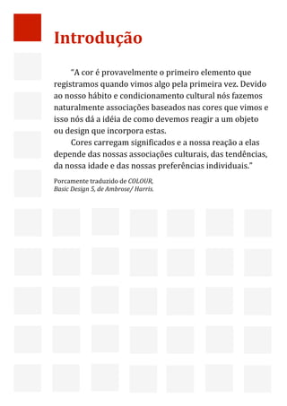  



    Introdução 
          
         “A cor é provavelmente o primeiro elemento que 
    registramos quando vimos algo pela primeira vez. Devido 
    ao nosso hábito e condicionamento cultural nós fazemos 
    naturalmente associações baseados nas cores que vimos e 
    isso nós dá a idéia de como devemos reagir a um objeto 
    ou design que incorpora estas. 
         Cores carregam significados e a nossa reação a elas 
    depende das nossas associações culturais, das tendências, 
    da nossa idade e das nossas preferências individuais.” 
    Porcamente traduzido de COLOUR,  
                                       
    Basic Design 5, de Ambrose/ Harris.




     



                                                                 2 
 