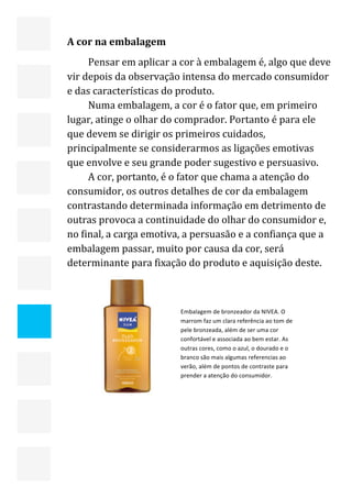  


    A cor na embalagem 
         Pensar em aplicar a cor à embalagem é, algo que deve 
    vir depois da observação intensa do mercado consumidor 
    e das características do produto. 
         Numa embalagem, a cor é o fator que, em primeiro 
    lugar, atinge o olhar do comprador. Portanto é para ele 
    que devem se dirigir os primeiros cuidados, 
    principalmente se considerarmos as ligações emotivas 
    que envolve e seu grande poder sugestivo e persuasivo. 
         A cor, portanto, é o fator que chama a atenção do 
    consumidor, os outros detalhes de cor da embalagem 
    contrastando determinada informação em detrimento de 
    outras provoca a continuidade do olhar do consumidor e, 
    no final, a carga emotiva, a persuasão e a confiança que a 
    embalagem passar, muito por causa da cor, será 
    determinante para fixação do produto e aquisição deste. 



                             Embalagem de bronzeador da NIVEA. O 
                             marrom faz um clara referência ao tom de 
                             pele bronzeada, além de ser uma cor 
                             confortável e associada ao bem estar. As 
                             outras cores, como o azul, o dourado e o 
                             branco são mais algumas referencias ao 




                                
                             verão, além de pontos de contraste para 
                             prender a atenção do consumidor. 




                                                                         20 
 