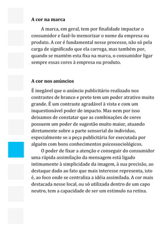  


    A cor na marca 
        A marca, em geral, tem por finalidade impactar o 
    consumidor e fazê‐lo memorizar o nome da empresa ou 
    produto. A cor é fundamental nesse processo, não só pela 
    carga de significado que ela carrega, mas também por, 
    quando se mantém esta fixa na marca, o consumidor ligar 
    sempre essas cores à empresa ou produto. 
     
    A cor nos anúncios 
    É inegável que o anúncio publicitário realizado nos 
    contrastes de branco e preto tem um poder atrativo muito 
    grande. É um contraste agradável à vista e com um 
    inquestionável poder de impacto. Mas nem por isso 
    deixamos de constatar que as combinações de cores 
    possuem um poder de sugestão muito maior, atuando 
    diretamente sobre a parte sensorial do individuo, 
    especialmente se a peça publicitária for executada por 
    alguém com bons conhecimentos psicossociológicos. 
         O poder de fixar a atenção e conseguir do consumidor 
    uma rápida assimilação da mensagem está ligado 
    intimamente à simplicidade da imagem, à sua precisão, ao 
    destaque dado ao fato que mais interesse representa, isto 
    é, ao foco onde se centraliza a idéia assimilada. A cor mais 
    destacada nesse local, ou só utilizada dentro de um capo 
    neutro, tem a capacidade de ser um estimulo na retina. 
     




                                                               21 
 