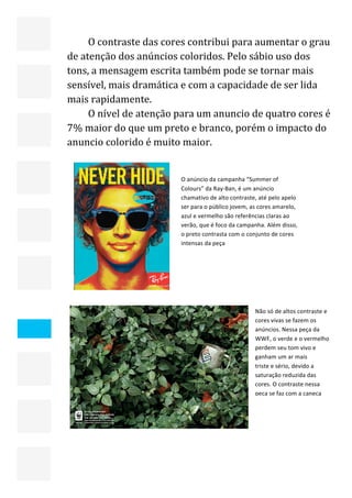  


         O contraste das cores contribui para aumentar o grau 
    de atenção dos anúncios coloridos. Pelo sábio uso dos 
    tons, a mensagem escrita também pode se tornar mais 
    sensível, mais dramática e com a capacidade de ser lida 
    mais rapidamente. 
         O nível de atenção para um anuncio de quatro cores é 
    7% maior do que um preto e branco, porém o impacto do 
    anuncio colorido é muito maior.  
     


                               O anúncio da campanha “Summer of 
                               Colours” da Ray‐Ban, é um anúncio 
                               chamativo de alto contraste, até pelo apelo 
                               ser para o público jovem, as cores amarelo, 
                               azul e vermelho são referências claras ao 
                               verão, que é foco da campanha. Além disso, 
                               o preto contrasta com o conjunto de cores 
                               intensas da peça 




                            


                                                          Não só de altos contraste e 
                                                          cores vivas se fazem os 
                                                          anúncios. Nessa peça da 
                                                          WWF, o verde e o vermelho 
                                                          perdem seu tom vivo e 
                                                          ganham um ar mais 
                                                          triste e sério, devido a 
                                                          saturação reduzida das 
                                                          cores. O contraste nessa 
                                                          peça se faz com a caneca 
                                                          branca, que tem esse tom 
                                                          sujo e fraco de branco no 
                                                          lugar de uma cor mais 
                                                         
                                                          reluzente. 




                                                                                     22 
 
