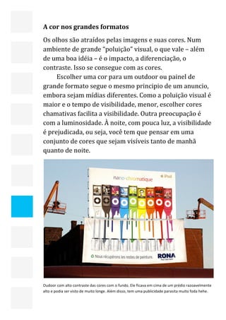  


    A cor nos grandes formatos 
    Os olhos são atraídos pelas imagens e suas cores. Num 
    ambiente de grande “poluição” visual, o que vale – além 
    de uma boa idéia – é o impacto, a diferenciação, o 
    contraste. Isso se consegue com as cores. 
         Escolher uma cor para um outdoor ou painel de 
    grande formato segue o mesmo principio de um anuncio, 
    embora sejam mídias diferentes. Como a poluição visual é 
    maior e o tempo de visibilidade, menor, escolher cores 
    chamativas facilita a visibilidade. Outra preocupação é 
    com a luminosidade. À noite, com pouca luz, a visibilidade 
    é prejudicada, ou seja, você tem que pensar em uma 
    conjunto de cores que sejam visíveis tanto de manhã 
    quanto de noite. 




                                                                                                         

    Oudoor com alto contraste das cores com o fundo. Ele ficava em cima de um prédio razoavelmente 
    alto e podia ser visto de muito longe. Além disso, tem uma publicidade parasita muito foda hehe. 


                                                                                                    23 
 