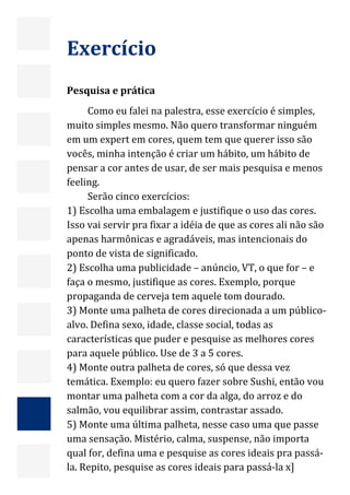  




    Exercício  
     
    Pesquisa e prática 
         Como eu falei na palestra, esse exercício é simples, 
    muito simples mesmo. Não quero transformar ninguém 
    em um expert em cores, quem tem que querer isso são 
    vocês, minha intenção é criar um hábito, um hábito de 
    pensar a cor antes de usar, de ser mais pesquisa e menos 
    feeling. 
         Serão cinco exercícios: 
    1) Escolha uma embalagem e justifique o uso das cores. 
    Isso vai servir pra fixar a idéia de que as cores ali não são 
    apenas harmônicas e agradáveis, mas intencionais do 
    ponto de vista de significado. 
    2) Escolha uma publicidade – anúncio, VT, o que for – e 
    faça o mesmo, justifique as cores. Exemplo, porque 
    propaganda de cerveja tem aquele tom dourado. 
    3) Monte uma palheta de cores direcionada a um público‐
    alvo. Defina sexo, idade, classe social, todas as 
    características que puder e pesquise as melhores cores 
    para aquele público. Use de 3 a 5 cores. 
    4) Monte outra palheta de cores, só que dessa vez 
    temática. Exemplo: eu quero fazer sobre Sushi, então vou 
    montar uma palheta com a cor da alga, do arroz e do 
    salmão, vou equilibrar assim, contrastar assado.  
    5) Monte uma última palheta, nesse caso uma que passe 
    uma sensação. Mistério, calma, suspense, não importa 
    qual for, defina uma e pesquise as cores ideais pra passá‐
    la. Repito, pesquise as cores ideais para passá‐la x]          28 
 