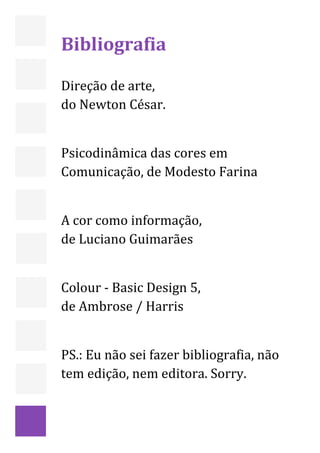  

 

    Bibliografia  
     
    Direção de arte,  
    do Newton César. 
     
    Psicodinâmica das cores em 
    Comunicação, de Modesto Farina  
     
    A cor como informação,  
    de Luciano Guimarães 
     
    Colour ‐ Basic Design 5,  
    de Ambrose / Harris 
     
    PS.: Eu não sei fazer bibliografia, não 
    tem edição, nem editora. Sorry. 
     

     



                                               29 
 