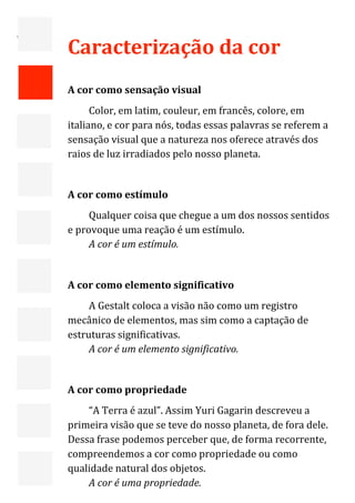  

=

    Caracterização da cor  
     
    A cor como sensação visual 
          Color, em latim, couleur, em francês, colore, em 
    italiano, e cor para nós, todas essas palavras se referem a 
    sensação visual que a natureza nos oferece através dos 
    raios de luz irradiados pelo nosso planeta. 
     
    A cor como estímulo 
         Qualquer coisa que chegue a um dos nossos sentidos 
    e provoque uma reação é um estímulo. 
         A cor é um estímulo. 
     
    A cor como elemento significativo 
         A Gestalt coloca a visão não como um registro 
    mecânico de elementos, mas sim como a captação de 
    estruturas significativas. 
         A cor é um elemento significativo. 
     
    A cor como propriedade 
        “A Terra é azul”. Assim Yuri Gagarin descreveu a 
    primeira visão que se teve do nosso planeta, de fora dele. 
    Dessa frase podemos perceber que, de forma recorrente, 
    compreendemos a cor como propriedade ou como 
    qualidade natural dos objetos. 
                                                                   3 
        A cor é uma propriedade. 
 