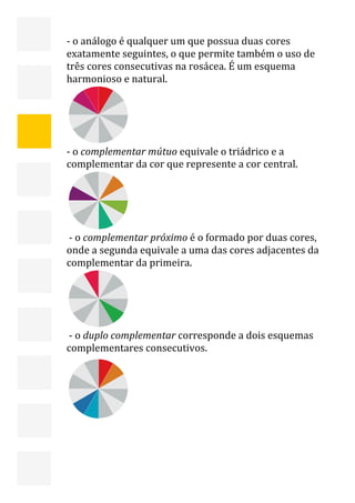  


    ‐ o análogo é qualquer um que possua duas cores 
    exatamente seguintes, o que permite também o uso de 
    três cores consecutivas na rosácea. É um esquema 
    harmonioso e natural. 




                  
    ‐ o complementar mútuo equivale o triádrico e a 
    complementar da cor que represente a cor central. 




                  
     ‐ o complementar próximo é o formado por duas cores, 
    onde a segunda equivale a uma das cores adjacentes da 
    complementar da primeira.                                                  




                   

                                              
     ‐ o duplo complementar corresponde a dois esquemas 
    complementares consecutivos.




                       
                                                                                  9 
 