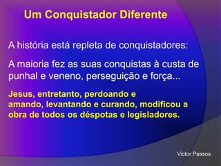 Um Conquistador Diferente
A história está repleta de conquistadores:
A maioria fez as suas conquistas à custa de
punhal e veneno, perseguição e força...
Jesus, entretanto, perdoando e
amando, levantando e curando, modificou a
obra de todos os déspotas e legisladores.

Victor Passos

 