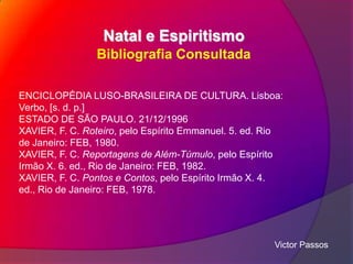 Natal e Espiritismo
Bibliografia Consultada
ENCICLOPÉDIA LUSO-BRASILEIRA DE CULTURA. Lisboa:
Verbo, [s. d. p.]
ESTADO DE SÃO PAULO. 21/12/1996
XAVIER, F. C. Roteiro, pelo Espírito Emmanuel. 5. ed. Rio
de Janeiro: FEB, 1980.
XAVIER, F. C. Reportagens de Além-Túmulo, pelo Espírito
Irmão X. 6. ed., Rio de Janeiro: FEB, 1982.
XAVIER, F. C. Pontos e Contos, pelo Espírito Irmão X. 4.
ed., Rio de Janeiro: FEB, 1978.

Victor Passos

 