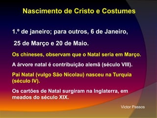 Nascimento de Cristo e Costumes
1.º de janeiro; para outros, 6 de Janeiro,
25 de Março e 20 de Maio.
Os chineses, observam que o Natal seria em Março.
A árvore natal é contribuição alemã (século VIII).
Pai Natal (vulgo São Nicolau) nasceu na Turquia
(século IV).
Os cartões de Natal surgiram na Inglaterra, em
meados do século XIX.
Victor Passos

 