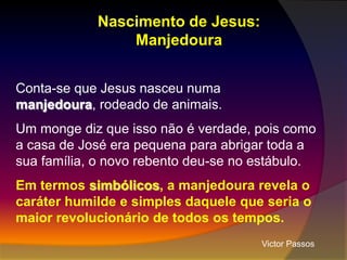 Nascimento de Jesus:
Manjedoura
Conta-se que Jesus nasceu numa
manjedoura, rodeado de animais.
Um monge diz que isso não é verdade, pois como
a casa de José era pequena para abrigar toda a
sua família, o novo rebento deu-se no estábulo.
Em termos simbólicos, a manjedoura revela o
caráter humilde e simples daquele que seria o
maior revolucionário de todos os tempos.
Victor Passos

 