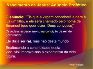 Nascimento de Jesus: Anúncio Profético
O anúncio: “Eis que a virgem conceberá e dará à
luz um filho, e ele será chamado pelo nome de
Emanuel (que quer dizer: Deus convosco)”.
Os judeus esperavam-no na condição de rei, de
governador.

Ele dizia ser rei, mas não deste mundo.
Enaltecendo a continuidade desta
vida, vislumbrava-nos a expectativa da vida
futura.
Victor Passos

 