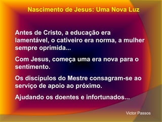 Nascimento de Jesus: Uma Nova Luz

Antes de Cristo, a educação era
lamentável, o cativeiro era norma, a mulher
sempre oprimida...

Com Jesus, começa uma era nova para o
sentimento.
Os discípulos do Mestre consagram-se ao
serviço de apoio ao próximo.
Ajudando os doentes e infortunados...
Victor Passos

 