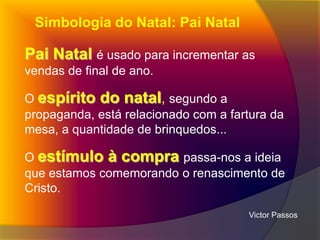 Simbologia do Natal: Pai Natal

Pai Natal é usado para incrementar as
vendas de final de ano.
O espírito do natal, segundo a
propaganda, está relacionado com a fartura da
mesa, a quantidade de brinquedos...
O estímulo à compra passa-nos a ideia
que estamos comemorando o renascimento de
Cristo.
Victor Passos

 