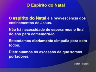O Espírito do Natal
O espírito do Natal é a revivescência dos
ensinamentos de Jesus.
Não há necessidade de esperarmos o final
do ano para comemorá-lo.

Estendamos diariamente simpatia para com
todos.
Distribuamos os excessos de que somos
portadores.
Victor Passos

 