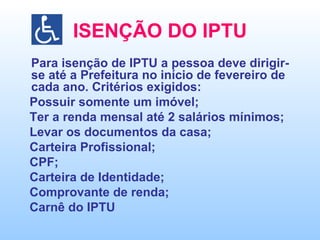 ISENÇÃO DO IPTU Para isenção de IPTU a pessoa deve dirigir-se até a Prefeitura no início de fevereiro de cada ano. Critérios exigidos: Possuir somente um imóvel; Ter a renda mensal até 2 salários mínimos; Levar os documentos da casa; Carteira Profissional; CPF; Carteira de Identidade; Comprovante de renda; Carnê do IPTU 
