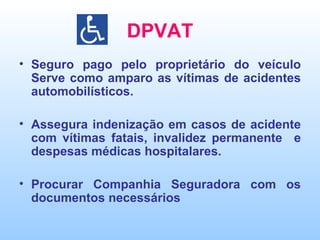 DPVAT Seguro pago pelo proprietário do veículo Serve como amparo as vítimas de acidentes automobilísticos. Assegura indenização em casos de acidente com vítimas fatais, invalidez permanente  e despesas médicas hospitalares. Procurar Companhia Seguradora com os documentos necessários  