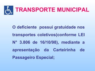 TRANSPORTE MUNICIPAL O deficiente  possui gratuidade nos transportes coletivos(conforme LEI N° 3.806 de 16/10/98), mediante a apresentação da Carteirinha de Passageiro Especial; 