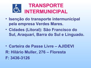 TRANSPORTE INTERMUNICIPAL Isenção do transporte intermunicipal pela empresa Verdes Mares. Cidades (Litoral): São Francisco do Sul, Araquari, Barra do Sul e Linguado. Carteira de Passe Livre – AJIDEVI R: Hilário Muller, 276 – Floresta F: 3436-3126 