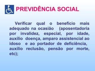 PREVIDÊNCIA SOCIAL Verificar qual o benefício mais adequado na ocasião  (aposentadoria por invalidez, especial, por idade, auxílio  doença, amparo assistencial ao idoso  e ao portador de deficiência,  auxílio reclusão, pensão por morte, etc); 