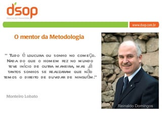 “  Tudo é loucura ou sonho no começo. Nada do que o homem fez no mundo teve início de outra maneira, mas já tantos sonhos se realizaram que não temos o direito de duvidar de ninguém.” O mentor da Metodologia Reinaldo Domingos Monteiro Lobato 