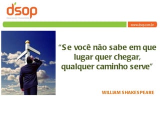 “ Se você não sabe em que lugar quer chegar, qualquer caminho serve” WILLIAM SHAKESPEARE 