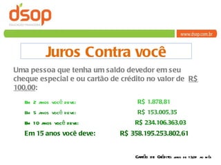 Juros Contra você Uma pessoa que tenha um saldo devedor em seu cheque especial e ou cartão de crédito no valor de  R$ 100,00 : Em 2 anos você deve:  R$ 1.878,81 Em 5 anos você deve:  R$ 153.005,35   Em 10 anos você deve:  R$ 234.106.363,03 Em 15 anos você deve:  R$ 358.195.253.802,61 Cartão de Crédito : juros de 13,0% ao mês 
