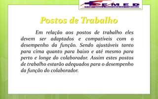 Postos de Trabalho
Em relação aos postos de trabalho eles
devem ser adaptados e compatíveis com o
desempenho da função. Sendo ajustáveis tanto
para cima quanto para baixo e até mesmo para
perto e longe do colaborador. Assim estes postos
de trabalho estarão adequados para o desempenho
da função do colaborador.
 
