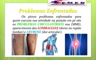 Problemas Enfrentados
Os piores problemas enfrentados para
quem executa sua atividade na posição em pé são
os PROBLEMAS CIRCULATÓRIOS nos (MMI),
aparecimento das LOMBALGIAS (dores na região
lombar) e ARTROSE (dor articular).
 