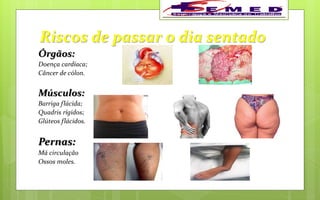 Riscos de passar o dia sentado
Órgãos:
Doença cardíaca;
Câncer de cólon.
Músculos:
Barriga flácida;
Quadris rígidos;
Glúteos flácidos.
Pernas:
Má circulação
Ossos moles.
 