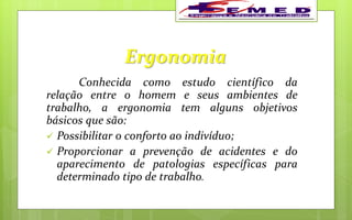 Ergonomia
Conhecida como estudo científico da
relação entre o homem e seus ambientes de
trabalho, a ergonomia tem alguns objetivos
básicos que são:
 Possibilitar o conforto ao indivíduo;
 Proporcionar a prevenção de acidentes e do
aparecimento de patologias específicas para
determinado tipo de trabalho.
 