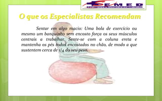 O que os Especialistas Recomendam
Sentar em algo macio: Uma bola de exercício ou
mesmo um banquinho sem encosto força os seus músculos
centrais a trabalhar. Sente-se com a coluna ereta e
mantenha os pés todos encostados no chão, de modo a que
sustentem cerca de 1/4 do seu peso.
 