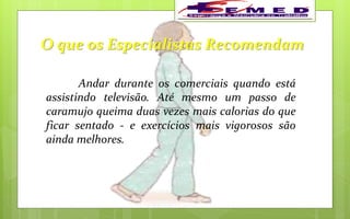 O que os Especialistas Recomendam
Andar durante os comerciais quando está
assistindo televisão. Até mesmo um passo de
caramujo queima duas vezes mais calorias do que
ficar sentado - e exercícios mais vigorosos são
ainda melhores.
 
