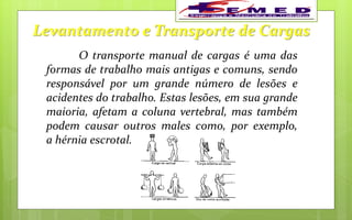 Levantamento e Transporte de Cargas
O transporte manual de cargas é uma das
formas de trabalho mais antigas e comuns, sendo
responsável por um grande número de lesões e
acidentes do trabalho. Estas lesões, em sua grande
maioria, afetam a coluna vertebral, mas também
podem causar outros males como, por exemplo,
a hérnia escrotal.
 